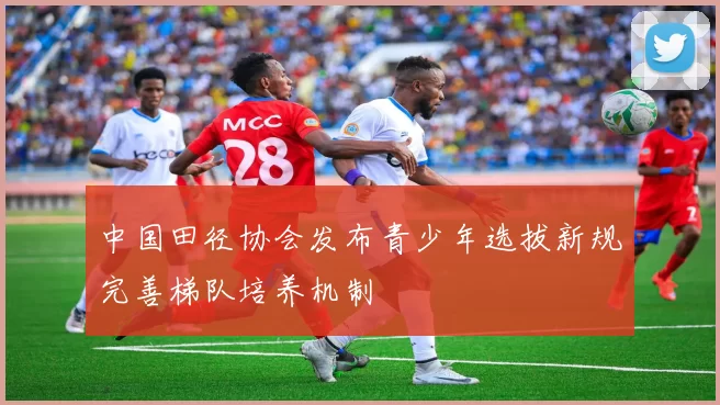 中国田径协会发布青少年选拔新规完善梯队培养机制