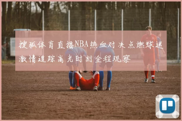 搜狐体育直播NBA热血对决点燃球迷激情追踪高光时刻全程观察