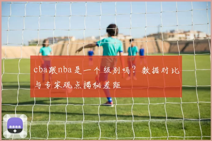 cba跟nba是一个级别吗？数据对比与专家观点揭秘差距