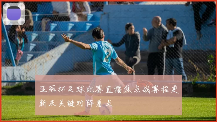 亚冠杯足球比赛直播焦点战赛程更新及关键对阵看点