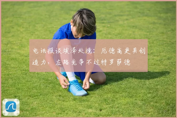 电讯报谈埃泽处境:厄德高更具创造力,左路竞争不过特罗萨德