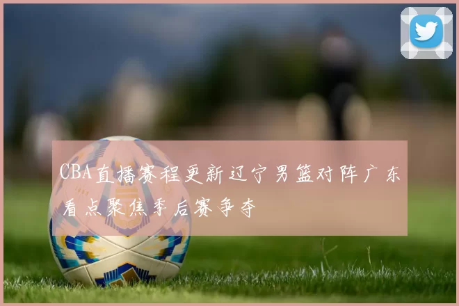 CBA直播赛程更新辽宁男篮对阵广东看点聚焦季后赛争夺