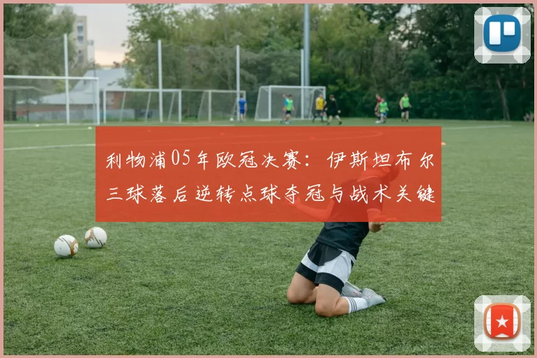 利物浦05年欧冠决赛：伊斯坦布尔三球落后逆转点球夺冠与战术关键