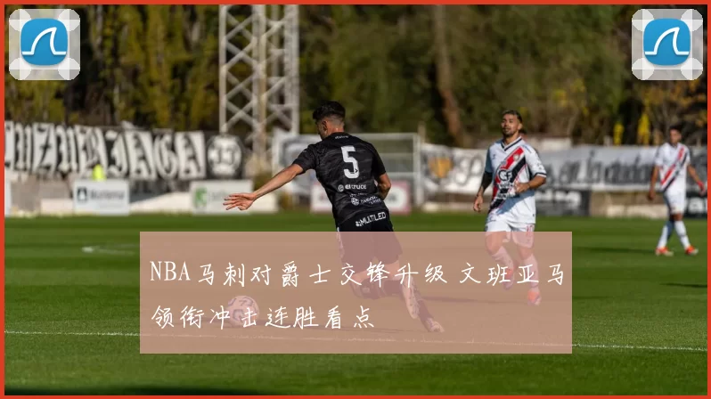 NBA马刺对爵士交锋升级 文班亚马领衔冲击连胜看点