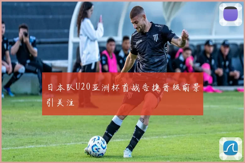 日本队U20亚洲杯首战告捷晋级前景引关注