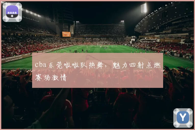 cba东莞啦啦队热舞,魅力四射点燃赛场激情