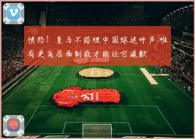 愤怒!皇马不搭理中国球迷呼声 唯有更高层面制裁才能让它道歉