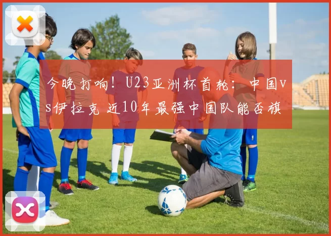 今晚打响！U23亚洲杯首轮：中国vs伊拉克 近10年最强中国队能否旗开得胜？