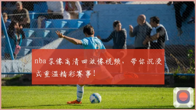 nba录像高清回放像视频，带你沉浸式重温精彩赛事！
