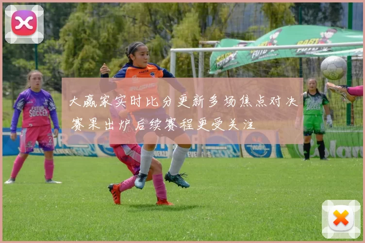 大赢家实时比分更新多场焦点对决 赛果出炉后续赛程更受关注