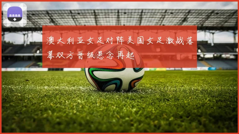 澳大利亚女足对阵美国女足激战落幕双方晋级悬念再起