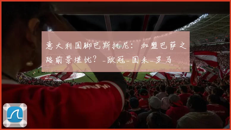 意大利国脚巴斯托尼：加盟巴萨之路前景堪忧？_欧冠_国米_罗马