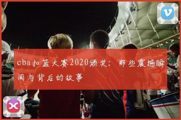 cba扣篮大赛2020颁奖:那些震撼瞬间与背后的故事