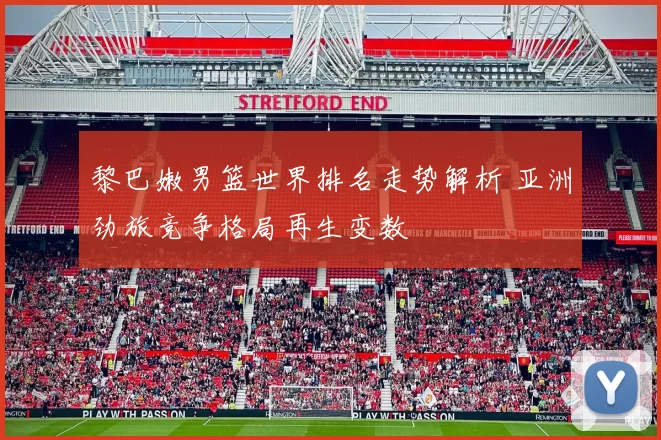 黎巴嫩男篮世界排名走势解析 亚洲劲旅竞争格局再生变数