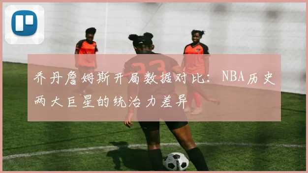 乔丹詹姆斯开局数据对比：NBA历史两大巨星的统治力差异
