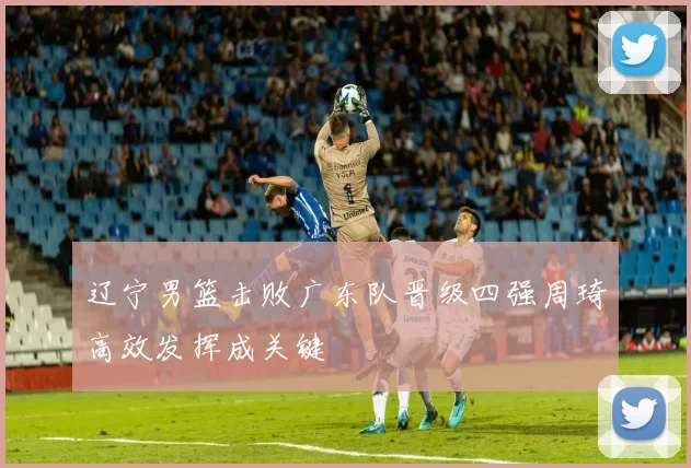 辽宁男篮击败广东队晋级四强周琦高效发挥成关键