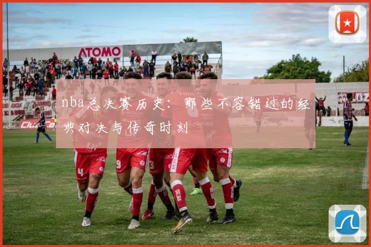 nba总决赛历史：那些不容错过的经典对决与传奇时刻