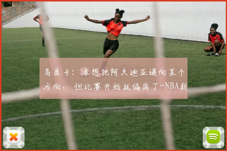 乌度卡：本想把阿夫迪亚逼向某个方向， 但比赛开始就偏离了-NBA新闻