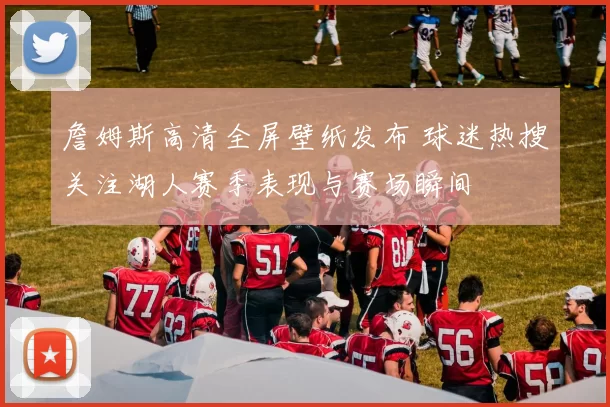 詹姆斯高清全屏壁纸发布 球迷热搜关注湖人赛季表现与赛场瞬间