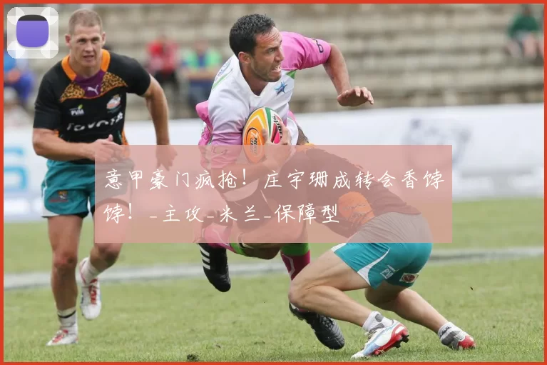 意甲豪门疯抢！庄宇珊成转会香饽饽！_主攻_米兰_保障型