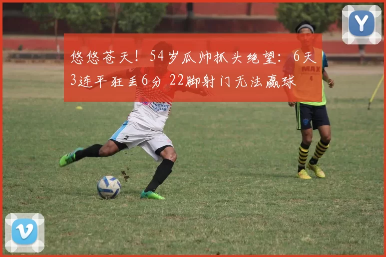 悠悠苍天！54岁瓜帅抓头绝望：6天3连平狂丢6分 22脚射门无法赢球
