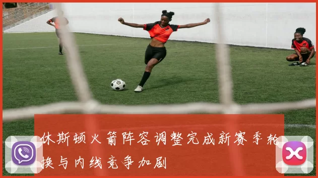 休斯顿火箭阵容调整完成新赛季轮换与内线竞争加剧