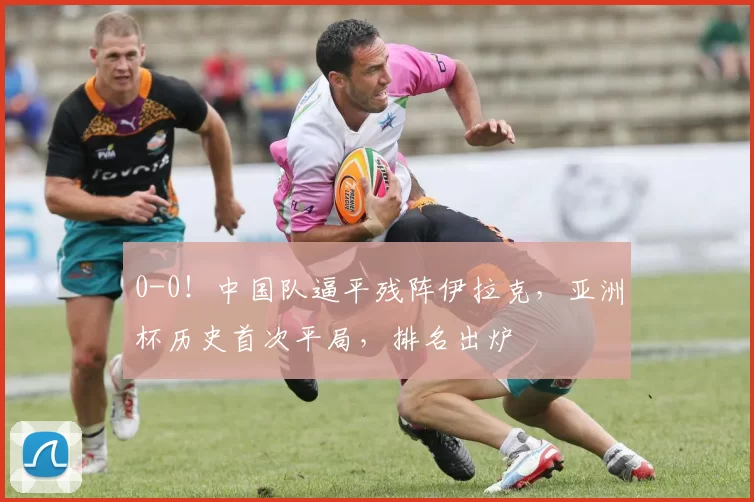 0-0！中国队逼平残阵伊拉克，亚洲杯历史首次平局，排名出炉