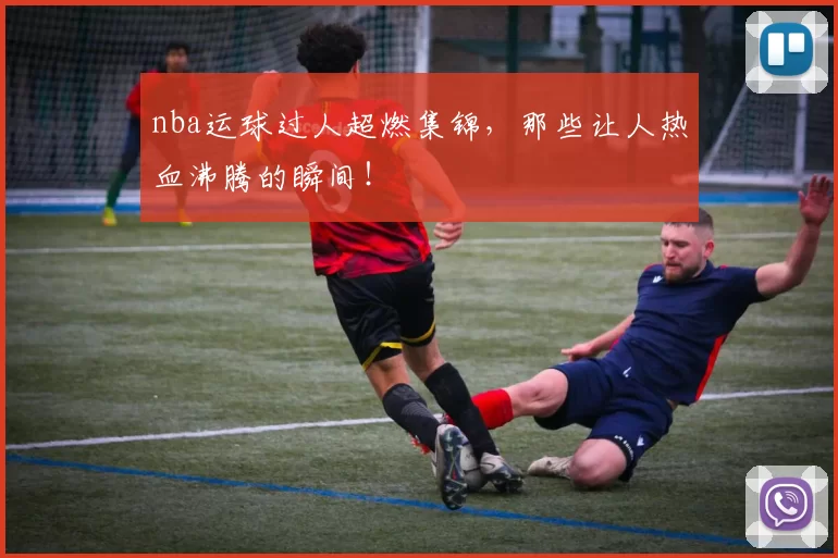 nba运球过人超燃集锦，那些让人热血沸腾的瞬间！