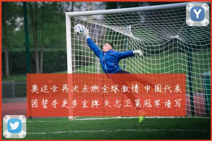 奥运会再次点燃全球激情 中国代表团誓夺更多金牌 矢志卫冕冠军谱写