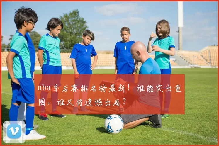 nba季后赛排名榜最新！谁能突出重围，谁又将遗憾出局？