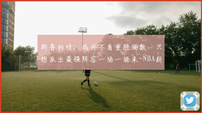斯普利特：我并不看重胜场数，只想派出最强阵容一场一场来-NBA新闻