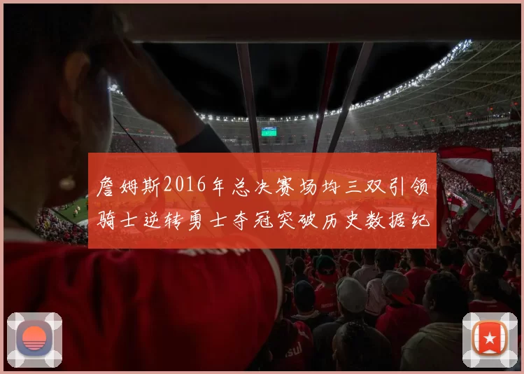 詹姆斯2016年总决赛场均三双引领骑士逆转勇士夺冠突破历史数据纪录