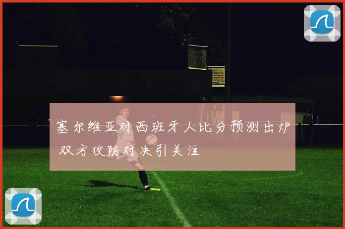 塞尔维亚对西班牙人比分预测出炉 双方攻防对决引关注