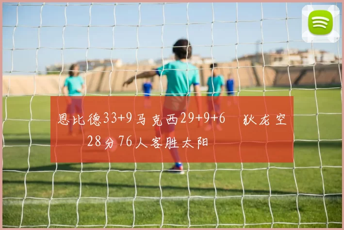 恩比德33+9马克西29+9+6 狄龙空砍28分76人客胜太阳