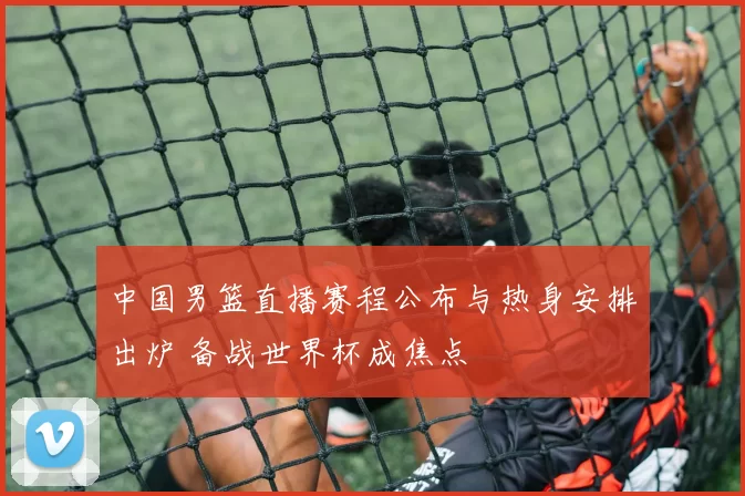 中国男篮直播赛程公布与热身安排出炉 备战世界杯成焦点