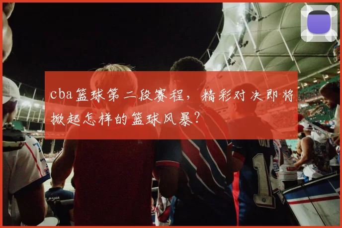 cba篮球第二段赛程，精彩对决即将掀起怎样的篮球风暴？