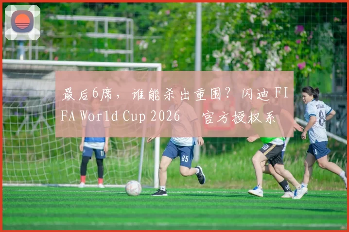最后6席，谁能杀出重围？闪迪 FIFA World Cup 2026™ 官方授权系列邀你盖楼预言，赢好礼！