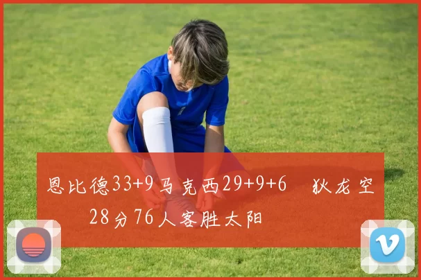 恩比德33+9马克西29+9+6 狄龙空砍28分76人客胜太阳
