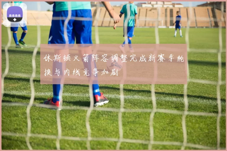 休斯顿火箭阵容调整完成新赛季轮换与内线竞争加剧