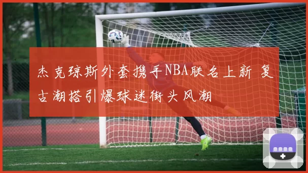 杰克琼斯外套携手NBA联名上新 复古潮搭引爆球迷街头风潮