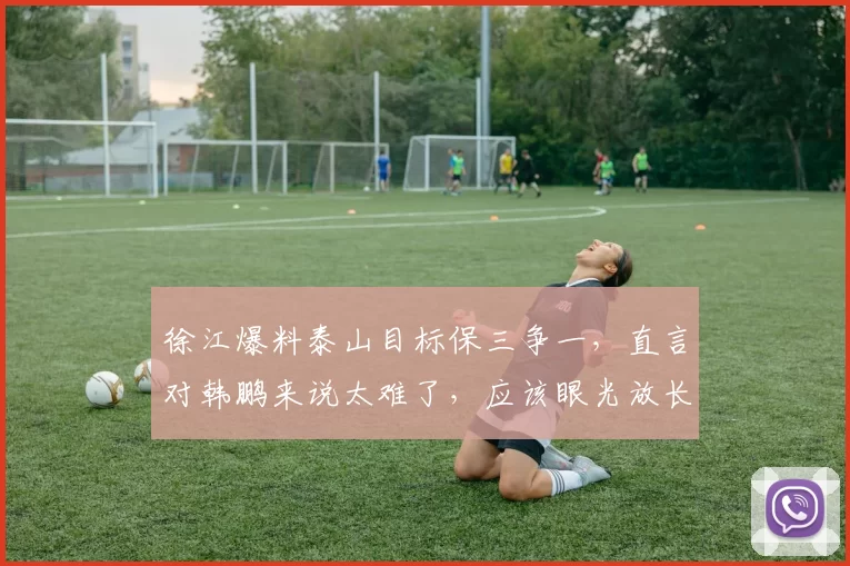 徐江爆料泰山目标保三争一,直言对韩鹏来说太难了,应该眼光放长远