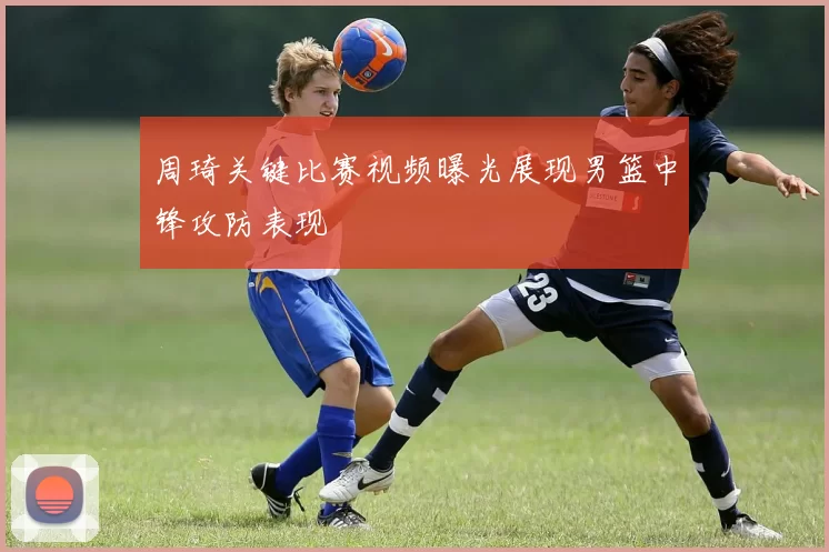 周琦关键比赛视频曝光展现男篮中锋攻防表现