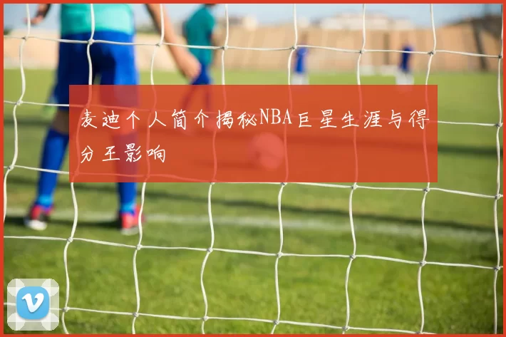 麦迪个人简介揭秘NBA巨星生涯与得分王影响