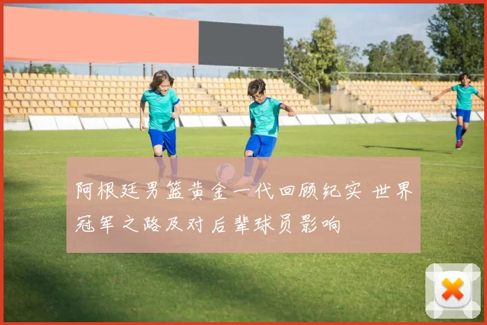 阿根廷男篮黄金一代回顾纪实 世界冠军之路及对后辈球员影响