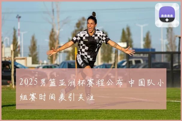 2025男篮亚洲杯赛程公布 中国队小组赛时间表引关注