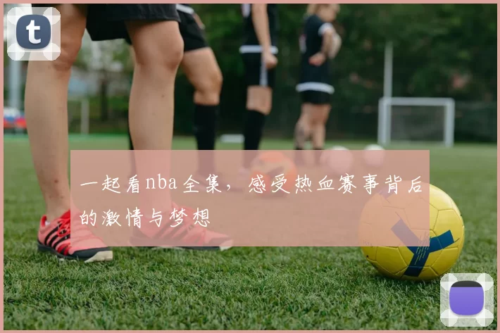 一起看nba全集,感受热血赛事背后的激情与梦想