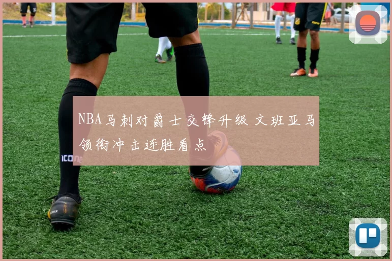 NBA马刺对爵士交锋升级 文班亚马领衔冲击连胜看点