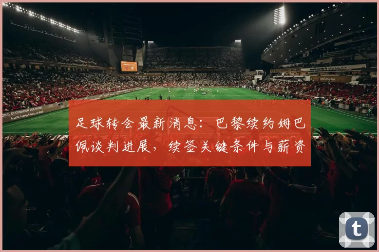 足球转会最新消息：巴黎续约姆巴佩谈判进展，续签关键条件与薪资结构成看点