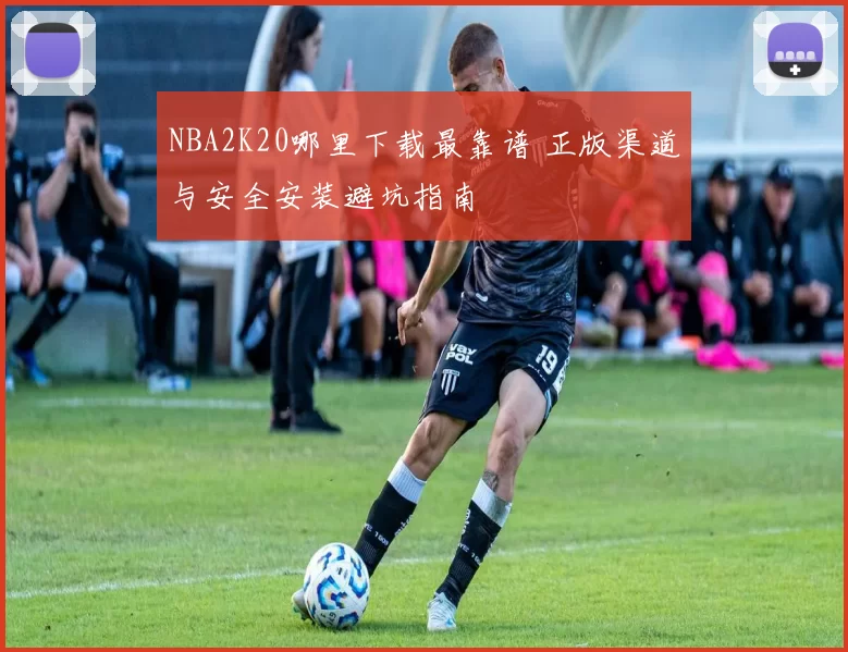 NBA2K20哪里下载最靠谱 正版渠道与安全安装避坑指南