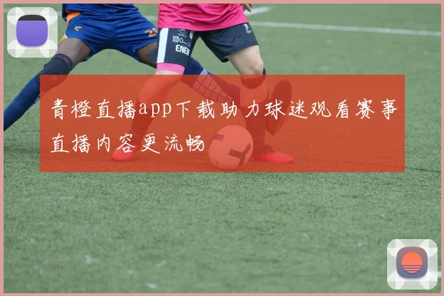 青橙直播app下载助力球迷观看赛事直播内容更流畅